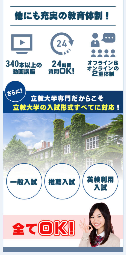 他にも充実の教育体制を設けております。
1.340本以上の動画講座
2.24時間365日質問OK
3.オフライン・オンラインによるj教育体制

さらに、立教大学専門だからこそ立教学院大学の入試形式全てに対応しております。
一般入試、推薦入試、英検利用入試全て対策可能です。